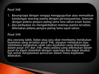 Pasal 348

1. Barangsiapa dengan sengaja menggugurkan atau mematikan
   kandungan seorang wanita dengan persetujuannya, diancam
   dengan pidana penjara paling lama lima tahun enam bulan.
2. Jika perbuatan itu mengakibatkan matinya wanita tersebut,
   dikenakan pidana penjara paling lama tujuh tahun.

Pasal 349
Jika seorang tabib, bidan atau juru obat membantu melakukan
kejahatan yang tersebut pasal 346, ataupun melakukan atau
membantu melakukan salah satu kejahatan yang diterangkan
dalam pasal 347 dan 348, maka pidana yang ditentukan dalam
pasal itu dapat ditambah dengan sepertiga dan dapat dicabut
hak untuk menjalankan pencarian dalam mana kejahatan
dilakukan.
 