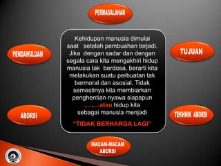 Kehidupan manusia dimulai
saat setelah pembuahan terjadi.
 Jika dengan sadar dan dengan
segala cara kita mengakhiri hidup
manusia tak berdosa, berarti kita
 melakukan suatu perbuatan tak
   bermoral dan asosial. Tidak
   semestinya kita membiarkan
  penghentian nyawa siapapun
      .........atau hidup kita
    sebagai manusia menjadi
  “TIDAK BERHARGA LAGI”
 