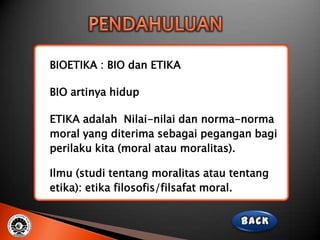 BIOETIKA : BIO dan ETIKA

BIO artinya hidup

ETIKA adalah Nilai-nilai dan norma-norma
moral yang diterima sebagai pegangan bagi
perilaku kita (moral atau moralitas).

Ilmu (studi tentang moralitas atau tentang
etika): etika filosofis/filsafat moral.
 