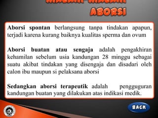 Aborsi spontan berlangsung tanpa tindakan apapun,
terjadi karena kurang baiknya kualitas sperma dan ovum

Aborsi buatan atau sengaja adalah pengakhiran
kehamilan sebelum usia kandungan 28 minggu sebagai
suatu akibat tindakan yang disengaja dan disadari oleh
calon ibu maupun si pelaksana aborsi

Sedangkan aborsi terapeutik adalah         pengguguran
kandungan buatan yang dilakukan atas indikasi medik.
 