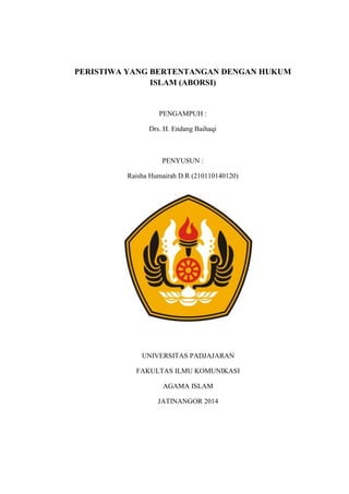 PERISTIWA YANG BERTENTANGAN DENGAN HUKUM 
ISLAM (ABORSI) 
PENGAMPUH : 
Drs. H. Endang Baihaqi 
PENYUSUN : 
Raisha Humairah D.R (210110140120) 
UNIVERSITAS PADJAJARAN 
FAKULTAS ILMU KOMUNIKASI 
AGAMA ISLAM 
JATINANGOR 2014 
 