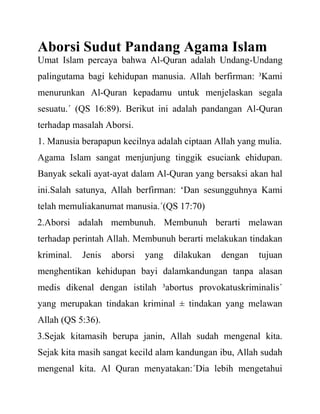 Aborsi Sudut Pandang Agama Islam
Umat Islam percaya bahwa Al-Quran adalah Undang-Undang
palingutama bagi kehidupan manusia. Allah berfirman: ³Kami
menurunkan Al-Quran kepadamu untuk menjelaskan segala
sesuatu.´ (QS 16:89). Berikut ini adalah pandangan Al-Quran
terhadap masalah Aborsi.
1. Manusia berapapun kecilnya adalah ciptaan Allah yang mulia.
Agama Islam sangat menjunjung tinggik esuciank ehidupan.
Banyak sekali ayat-ayat dalam Al-Quran yang bersaksi akan hal
ini.Salah satunya, Allah berfirman: „Dan sesungguhnya Kami
telah memuliakanumat manusia.´(QS 17:70)
2.Aborsi adalah membunuh. Membunuh berarti melawan
terhadap perintah Allah. Membunuh berarti melakukan tindakan
kriminal. Jenis aborsi yang dilakukan dengan tujuan
menghentikan kehidupan bayi dalamkandungan tanpa alasan
medis dikenal dengan istilah ³abortus provokatuskriminalis´
yang merupakan tindakan kriminal ± tindakan yang melawan
Allah (QS 5:36).
3.Sejak kitamasih berupa janin, Allah sudah mengenal kita.
Sejak kita masih sangat kecild alam kandungan ibu, Allah sudah
mengenal kita. Al Quran menyatakan:´Dia lebih mengetahui
 