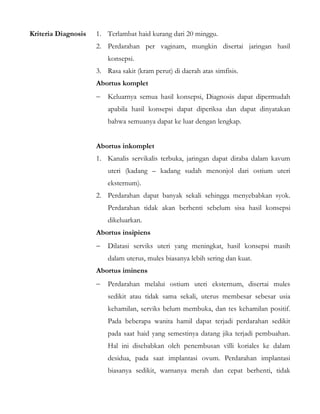 Kriteria Diagnosis 1. Terlambat haid kurang dari 20 minggu.
2. Perdarahan per vaginam, mungkin disertai jaringan hasil
konsepsi.
3. Rasa sakit (kram perut) di daerah atas simfisis.
Abortus komplet
− Keluarnya semua hasil konsepsi, Diagnosis dapat dipermudah
apabila hasil konsepsi dapat diperiksa dan dapat dinyatakan
bahwa semuanya dapat ke luar dengan lengkap.
Abortus inkomplet
1. Kanalis servikalis terbuka, jaringan dapat diraba dalam kavum
uteri (kadang – kadang sudah menonjol dari ostium uteri
eksternum).
2. Perdarahan dapat banyak sekali sehingga menyebabkan syok.
Perdarahan tidak akan berhenti sebelum sisa hasil konsepsi
dikeluarkan.
Abortus insipiens
− Dilatasi serviks uteri yang meningkat, hasil konsepsi masih
dalam uterus, mules biasanya lebih sering dan kuat.
Abortus iminens
− Perdarahan melalui ostium uteri eksternum, disertai mules
sedikit atau tidak sama sekali, uterus membesar sebesar usia
kehamilan, serviks belum membuka, dan tes kehamilan positif.
Pada beberapa wanita hamil dapat terjadi perdarahan sedikit
pada saat haid yang semestinya datang jika terjadi pembuahan.
Hal ini disebabkan oleh penembusan villi koriales ke dalam
desidua, pada saat implantasi ovum. Perdarahan implantasi
biasanya sedikit, warnanya merah dan cepat berhenti, tidak
 