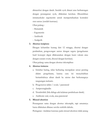 ditransfusi dengan darah. Setelah syok diatasi atau berbarengan
dengan penanganan syok, dilakukan kerokan. Disuntikkan
intramuskuler ergometrin untuk mempertahankan kontraksi
otot uterus (setelah kuretase).
Obat pulang :
- Hematinik
- Ergometrin
- Antibiotik
- Analgetik
3. Abortus insipiens
Dengan kehamilan kurang dari 12 minggu, disertai dengan
perdarahan, pengosongan uterus dengan segera (pengeluaran
hasil konsepsi dapat dilaksanakan dengan kuret vakum atau
dengan cunam ovum, disusul dengan kerokan).
Obat pulang: sama dengan abortus inkomplitus
4. Abortus iminens
a. Istirahat baring, tidur berbaring merupakan unsur penting
dalam pengobatan, karena cara ini menyebabkan
bertambahnya aliran darah ke uterus dan berkurangnya
rangsangan mekanis.
b. Progesteron tablet / ovula / parenteral
c. Antiprostaglandin
d. Trombolitik (bila diduga ada kelainan pembekuan darah)
e. Antibiotic oral, ovula, atau parenteral
5. Missed abortion
Penanganan sama dengan abortus inkomplit, tapi umumnya
harus dilakukan dilatase serviks terlebih dahulu.
Peringatan : tindakan kuretase pada missed abortion tidak jarang
 
