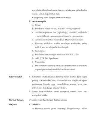 menghadapi kesulitan karena plasenta melekat erat pada dinding
uterus. Untuk itu perlu hati-hati.
Obat pulang: sama dengan abortus inkomplit.
6. Abortus septik
a. Rawat
b. Pemberian cairan cukup / rehidrasi secara parenteral
c. Antibiotik spectrum luas (triple drugs): penisilin/ amoksisilin
– metronidazole – gentamisin, ceftriaxone – gentamisin.
d. Antibiotika diberikan minimal s/d 24 jam bebas demam.
e. Kuretase dilakukan setelah mendapat antibiotika, paling
tidak 6 jam, kecuali perdarahan banyak.
f. Kultur pus.
g. Pencucian uterus dengan saline dan atau H2O2 2%
h. ATS / TT (bila diperlukan)
i. Uterotonik
j. Bila diperkirakan uterus menjadi sumber kuman utama maka
dapat dipertimbangkan dilakukan histerektomi.
Perawatan RS 1. Umumnya setelah tindakan kuretase pasien abortus dapat segera
pulang ke rumah (Day care). Kecuali bila ada komplikasi seperti
perdarahan banyak, yang menyebabkan anemia berat atau
infeksi, atau bila diduga terjadi perforasi.
2. Rawat inap dilakukan untuk mengatasi anemia berat atau
mengobati infeksi
Standar Tenaga Dokter Spesialis Kandungan dan Kebidanan.
Penyulit 1. Anemia
− Biasanya anemia pasca hemoragi. Pengobatannya adalah
 