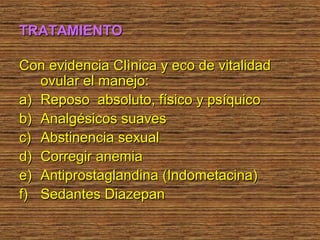 TRATAMIENTO

Con evidencia Clìnica y eco de vitalidad
   ovular el manejo:
a) Reposo absoluto, físico y psíquico
b) Analgésicos suaves
c) Abstinencia sexual
d) Corregir anemia
e) Antiprostaglandina (Indometacina)
f) Sedantes Diazepan
 
