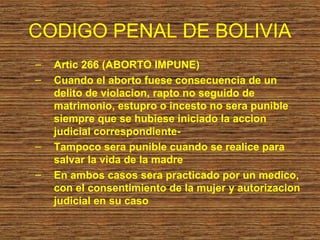 CODIGO PENAL DE BOLIVIA
–   Artic 266 (ABORTO IMPUNE)
–   Cuando el aborto fuese consecuencia de un
    delito de violacion, rapto no seguido de
    matrimonio, estupro o incesto no sera punible
    siempre que se hubiese iniciado la accion
    judicial correspondiente-
–   Tampoco sera punible cuando se realice para
    salvar la vida de la madre
–   En ambos casos sera practicado por un medico,
    con el consentimiento de la mujer y autorizacion
    judicial en su caso
 