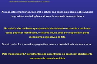 ABORTAMENTO ESPONTÂNEO RECORRENTE DE CAUSA IMUNITÁRIA
As respostas imunitárias, humoral e celular são essenciais para a sobrevivência
da gravidez semi-alogênica através da resposta imune protetora
Na maioria das mulheres que apresenta abortamento recorrente e nenhuma
causa pode ser identificada, o sistema imune pode ser responsável pelos
mecanismos agressivos ao feto
Quanto maior for a semelhança genética menor a probabilidade de feto a termo
Pelo menos três HLA semelhantes são encontrados no casal com abortamento
recorrente de causa imunitária
 