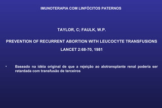 IMUNOTERAPIA COM LINFÓCITOS PATERNOS
TAYLOR, C; FAULK, W.P.
PREVENTION OF RECURRENT ABORTION WITH LEUCOCYTE TRANSFUSIONS
LANCET 2:68-70, 1981
• Baseado na idéia original de que a rejeição ao alotransplante renal poderia ser
retardada com transfusão de terceiros
 