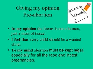 Giving my opinion Pro-abortion In my opinion  the foetus is not a human, just a mass of tissue. I feel that  every child should be a wanted child. To my mind  abortion  must be kept legal, especially for all the rape and incest pregnancies. 