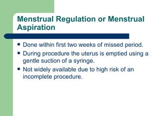 Menstrual Regulation or Menstrual Aspiration Done within first two weeks of missed period. During procedure the uterus is emptied using a gentle suction of a syringe. Not widely available due to high risk of an incomplete procedure. 