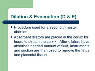 Dilation & Evacuation (D & E) Procedure used for a second trimester abortion. Absorbent dilators are placed in the cervix for hours to stretch the cervix.  After dilators have absorbed needed amount of fluid, instruments and suction are then used to remove the fetus and placental tissue. 
