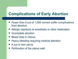 Complications of Early Abortion Fewer than 5 out of 1,000 women suffer complications from abortion. Allergic reactions to anesthetic or other medication Incomplete abortion Blood clots in Uterus Heavy bleeding requiring medical attention A cut or torn cervix Perforation of the uterus wall. 