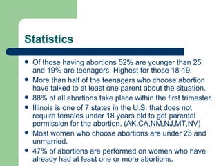 Statistics Of those having abortions 52% are younger than 25 and 19% are teenagers. Highest for those 18-19. More than half of the teenagers who choose abortion have talked to at least one parent about the situation. 88% of all abortions take place within the first trimester. Illinois is one of 7 states in the U.S. that does not require females under 18 years old to get parental permission for the abortion. (AK,CA,NM,NJ,MT,NV) Most women who choose abortions are under 25 and unmarried. 47% of abortions are performed on women who have already had at least one or more abortions. 