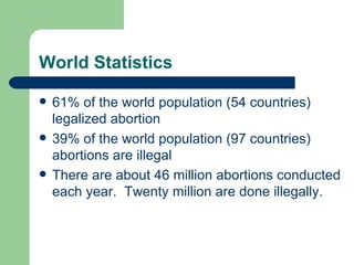 World Statistics 61% of the world population (54 countries) legalized abortion 39% of the world population (97 countries) abortions are illegal There are about 46 million abortions conducted each year.  Twenty million are done illegally. 