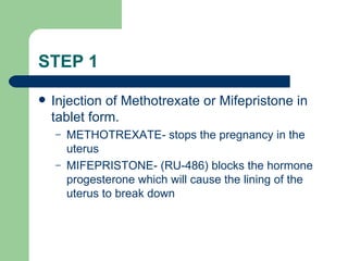 STEP 1 Injection of Methotrexate or Mifepristone in tablet form. METHOTREXATE- stops the pregnancy in the uterus MIFEPRISTONE- (RU-486) blocks the hormone progesterone which will cause the lining of the uterus to break down 