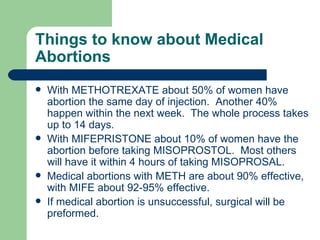 Things to know about Medical Abortions With METHOTREXATE about 50% of women have abortion the same day of injection.  Another 40% happen within the next week.  The whole process takes up to 14 days. With MIFEPRISTONE about 10% of women have the abortion before taking MISOPROSTOL.  Most others will have it within 4 hours of taking MISOPROSAL. Medical abortions with METH are about 90% effective, with MIFE about 92-95% effective.  If medical abortion is unsuccessful, surgical will be preformed. 