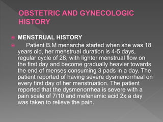  MENSTRUAL HISTORY
 Patient B.M menarche started when she was 18
years old, her menstrual duration is 4-5 days,
regular cycle of 28, with lighter menstrual flow on
the first day and become gradually heavier towards
the end of menses consuming 3 pads in a day. The
patient reported of having severe dysmenorrheal on
every first day of her menstruation. The patient
reported that the dysmenorrhea is severe with a
pain scale of 7/10 and mefenamic acid 2x a day
was taken to relieve the pain.
 