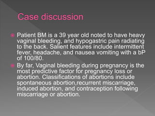  Patient BM is a 39 year old noted to have heavy
vaginal bleeding, and hypogastric pain radiating
to the back. Salient features include intermittent
fever, headache, and nausea vomiting with a bP
of 100/80.
 By far, Vaginal bleeding during pregnancy is the
most predictive factor for pregnancy loss or
abortion. Classifications of abortions include
spontaneous abortion,recurrent miscarriage,
induced abortion, and contraception following
miscarriage or abortion.
 