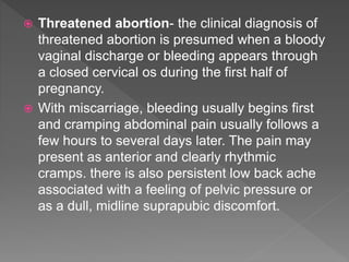  Threatened abortion- the clinical diagnosis of
threatened abortion is presumed when a bloody
vaginal discharge or bleeding appears through
a closed cervical os during the first half of
pregnancy.
 With miscarriage, bleeding usually begins first
and cramping abdominal pain usually follows a
few hours to several days later. The pain may
present as anterior and clearly rhythmic
cramps. there is also persistent low back ache
associated with a feeling of pelvic pressure or
as a dull, midline suprapubic discomfort.
 
