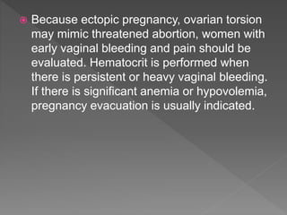  Because ectopic pregnancy, ovarian torsion
may mimic threatened abortion, women with
early vaginal bleeding and pain should be
evaluated. Hematocrit is performed when
there is persistent or heavy vaginal bleeding.
If there is significant anemia or hypovolemia,
pregnancy evacuation is usually indicated.
 