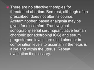  There are no effective therapies for
threatened abortion. Bed rest, although often
prescribed, does not alter its course.
Acetaminophen based analgesia may be
given for discomfort. Transvaginal
sonography,serial serumquantitative human
chorionic gonadotropin(HCG) and serum
progesterone levels, are used alone or in
combination levels to ascertain if the fetus is
alive and within the uterus. Repeat
evaluation if necessary.
 