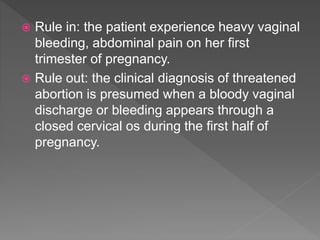  Rule in: the patient experience heavy vaginal
bleeding, abdominal pain on her first
trimester of pregnancy.
 Rule out: the clinical diagnosis of threatened
abortion is presumed when a bloody vaginal
discharge or bleeding appears through a
closed cervical os during the first half of
pregnancy.
 