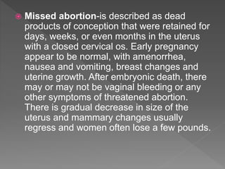  Missed abortion-is described as dead
products of conception that were retained for
days, weeks, or even months in the uterus
with a closed cervical os. Early pregnancy
appear to be normal, with amenorrhea,
nausea and vomiting, breast changes and
uterine growth. After embryonic death, there
may or may not be vaginal bleeding or any
other symptoms of threatened abortion.
There is gradual decrease in size of the
uterus and mammary changes usually
regress and women often lose a few pounds.
 