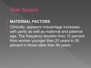  MATERNAL FACTORS
 Clinically, apparent miscarriage increases
with parity as well as maternal and paternal
age. The frequency doubles from 12 percent
from women younger than 20 years to 26
percent in those older than 40 years.
 