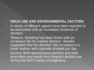 DRUG USE AND ENVIRONMENTAL FACTORS
 A variety of different agents have been reported to
be associated with an increased incidence of
abortion.
 Tobacco. Smoking has been linked with an
increased risk for euploid abortion. Studies
suggested that the abortion risk increased in a
linear fashion with cigarette smoked per day.
 Alcohol. Both spontaneous abortion and fetal
anomalies may result from frequent alcohol use
during the first 8 weeks of pregnancy.
 