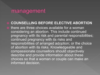  COUNSELLING BEFORE ELECTIVE ABORTION
 there are three choices available for a woman
considering an abortion. This include continued
pregnancy with its risk and parental responsibilities;
continued pregnancy with its risks and
responsibilities of arranged adoption; or the choice
of abortion with its risks. Knowledgeable and
compassionate counsellors should objectively
describe and provide information about these
choices so that a woman or couple can make an
informed decision.
 