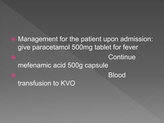  Management for the patient upon admission:
give paracetamol 500mg tablet for fever
 Continue
mefenamic acid 500g capsule
 Blood
transfusion to KVO
 