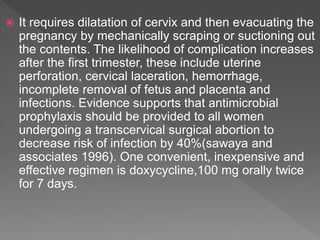  It requires dilatation of cervix and then evacuating the
pregnancy by mechanically scraping or suctioning out
the contents. The likelihood of complication increases
after the first trimester, these include uterine
perforation, cervical laceration, hemorrhage,
incomplete removal of fetus and placenta and
infections. Evidence supports that antimicrobial
prophylaxis should be provided to all women
undergoing a transcervical surgical abortion to
decrease risk of infection by 40%(sawaya and
associates 1996). One convenient, inexpensive and
effective regimen is doxycycline,100 mg orally twice
for 7 days.
 