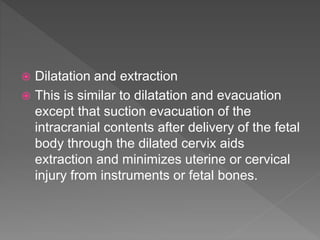  Dilatation and extraction
 This is similar to dilatation and evacuation
except that suction evacuation of the
intracranial contents after delivery of the fetal
body through the dilated cervix aids
extraction and minimizes uterine or cervical
injury from instruments or fetal bones.
 