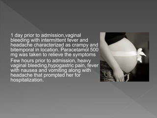 1 day prior to admission,vaginal
bleeding with intermittent fever and
headache characterized as crampy and
bitemporal in location. Paracetamol 500
mg was taken to relieve the symptoms
Few hours prior to admission, heavy
vaginal bleeding,hypogastric pain, fever
with nausea and vomiting along with
headache that prompted her for
hospitalization.
 