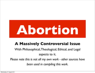 Abortion
                       A Massively Controversial Issue
                    With Philosophical, Theological, Ethical, and Legal
                                        aspects to it.
                Please note this is not all my own work - other sources have
                             been used in compiling this work.

Wednesday 31 August 2011
 