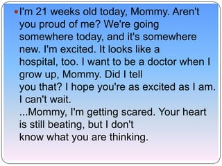  I'm 21 weeks old today, Mommy. Aren't
 you proud of me? We're going
 somewhere today, and it's somewhere
 new. I'm excited. It looks like a
 hospital, too. I want to be a doctor when I
 grow up, Mommy. Did I tell
 you that? I hope you're as excited as I am.
 I can't wait.
 ...Mommy, I'm getting scared. Your heart
 is still beating, but I don't
 know what you are thinking.
 
