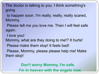  The doctor is talking to you. I think something's
 going
  to happen soon. I'm really, really, really scared,
 Mommy.
  Please tell me you love me. Then I will feel safe
 again.
  I love you!
 Mommy, what are they doing to me!? It hurts!
  Please make them stop! It feels bad!
  Please, Mommy, please please help me! Make
 them stop!

            Don't worry Mommy, I'm safe.
          I'm in heaven with the angels now.
 