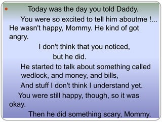          Today was the day you told Daddy.
       You were so excited to tell him aboutme !...
    He wasn't happy, Mommy. He kind of got
    angry.
             I don't think that you noticed,
                  but he did.
       He started to talk about something called
       wedlock, and money, and bills,
       And stuff I don't think I understand yet.
      You were still happy, though, so it was
    okay.
          Then he did something scary, Mommy.
 