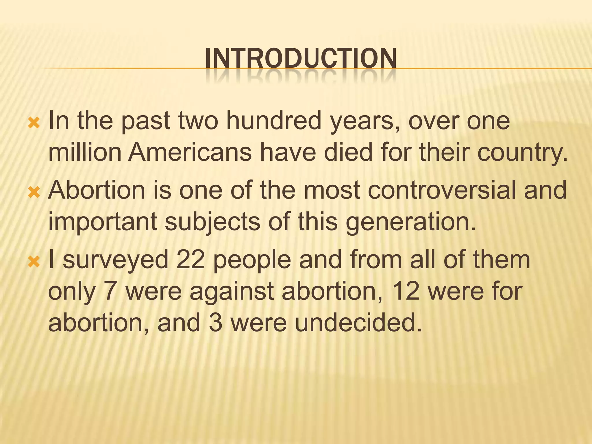 INTRODUCTION

 In the past two hundred years, over one
  million Americans have died for their country.
 Abortion is one of the most controversial and
  important subjects of this generation.
 I surveyed 22 people and from all of them
  only 7 were against abortion, 12 were for
  abortion, and 3 were undecided.
 