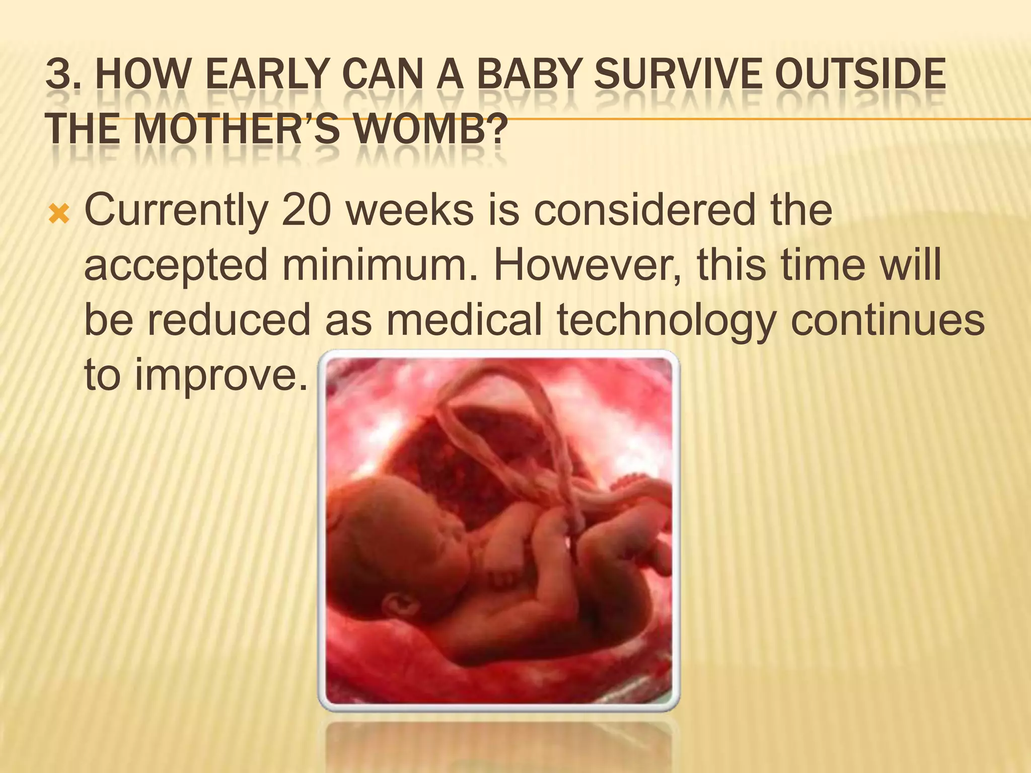 3. HOW EARLY CAN A BABY SURVIVE OUTSIDE
THE MOTHER’S WOMB?
   Currently 20 weeks is considered the
    accepted minimum. However, this time will
    be reduced as medical technology continues
    to improve.
 