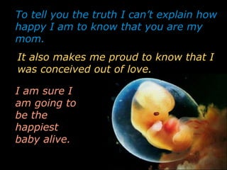 To tell you the truth I can’t explain how
happy I am to know that you are my
mom.
I am sure I
am going to
be the
happiest
baby alive.
It also makes me proud to know that I
was conceived out of love.
 
