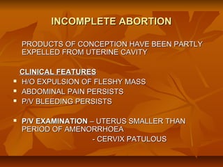 INCOMPLETE ABORTION
PRODUCTS OF CONCEPTION HAVE BEEN PARTLY
EXPELLED FROM UTERINE CAVITY







CLINICAL FEATURES
H/O EXPULSION OF FLESHY MASS
ABDOMINAL PAIN PERSISTS
P/V BLEEDING PERSISTS
P/V EXAMINATION – UTERUS SMALLER THAN
PERIOD OF AMENORRHOEA
- CERVIX PATULOUS

 