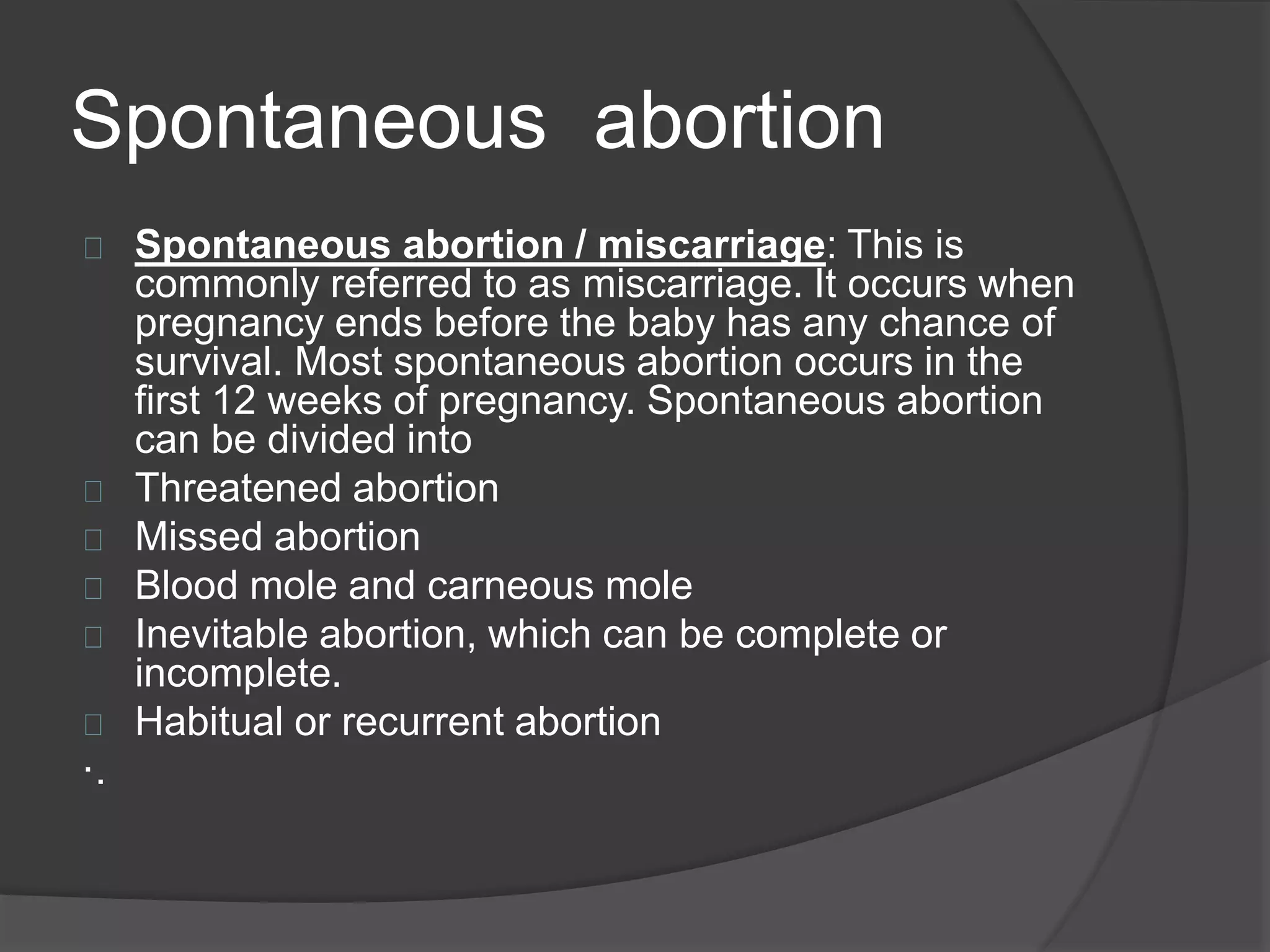 Spontaneous abortion
Spontaneous abortion / miscarriage: This is
commonly referred to as miscarriage. It occurs when
pregnancy ends before the baby has any chance of
survival. Most spontaneous abortion occurs in the
first 12 weeks of pregnancy. Spontaneous abortion
can be divided into
Threatened abortion
Missed abortion
Blood mole and carneous mole
Inevitable abortion, which can be complete or
incomplete.
Habitual or recurrent abortion
·.
 