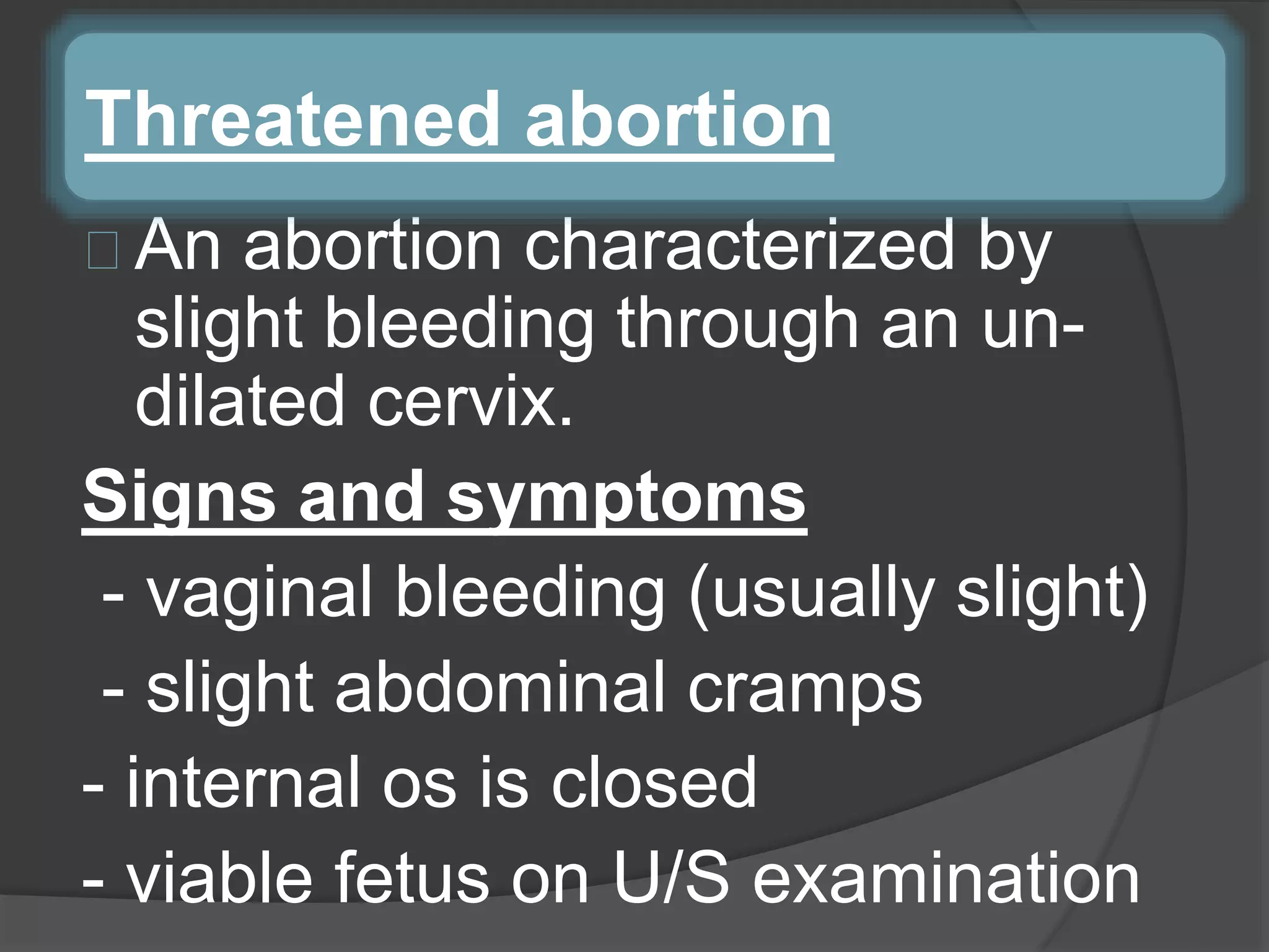 An abortion characterized by
slight bleeding through an un-
dilated cervix.
Signs and symptoms
- vaginal bleeding (usually slight)
- slight abdominal cramps
- internal os is closed
- viable fetus on U/S examination
Threatened abortion
 