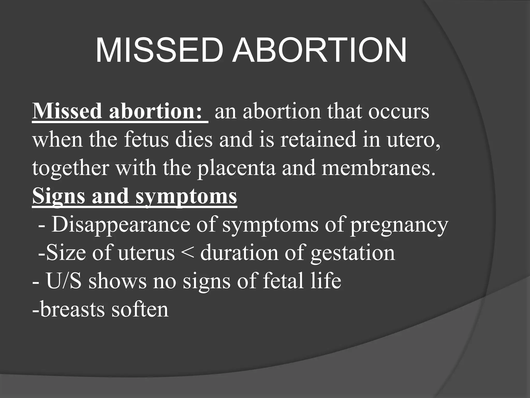 MISSED ABORTION
Missed abortion: an abortion that occurs
when the fetus dies and is retained in utero,
together with the placenta and membranes.
Signs and symptoms
- Disappearance of symptoms of pregnancy
-Size of uterus < duration of gestation
- U/S shows no signs of fetal life
-breasts soften
 