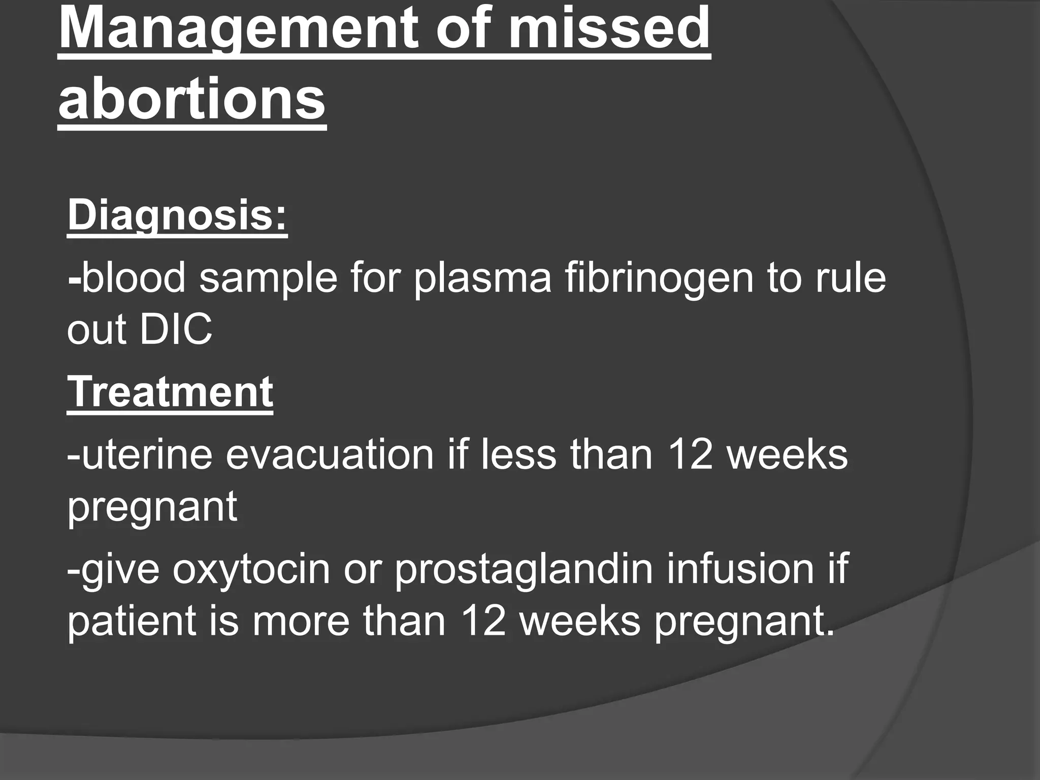 Management of missed
abortions
Diagnosis:
-blood sample for plasma fibrinogen to rule
out DIC
Treatment
-uterine evacuation if less than 12 weeks
pregnant
-give oxytocin or prostaglandin infusion if
patient is more than 12 weeks pregnant.
 