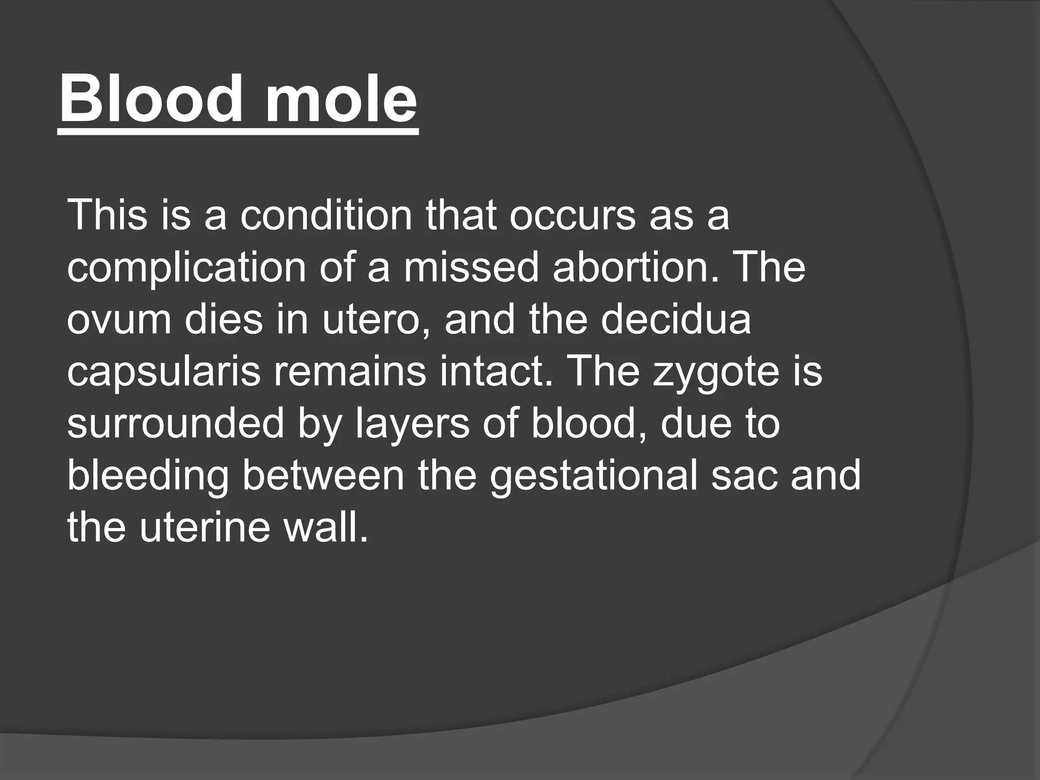 Blood mole
This is a condition that occurs as a
complication of a missed abortion. The
ovum dies in utero, and the decidua
capsularis remains intact. The zygote is
surrounded by layers of blood, due to
bleeding between the gestational sac and
the uterine wall.
 
