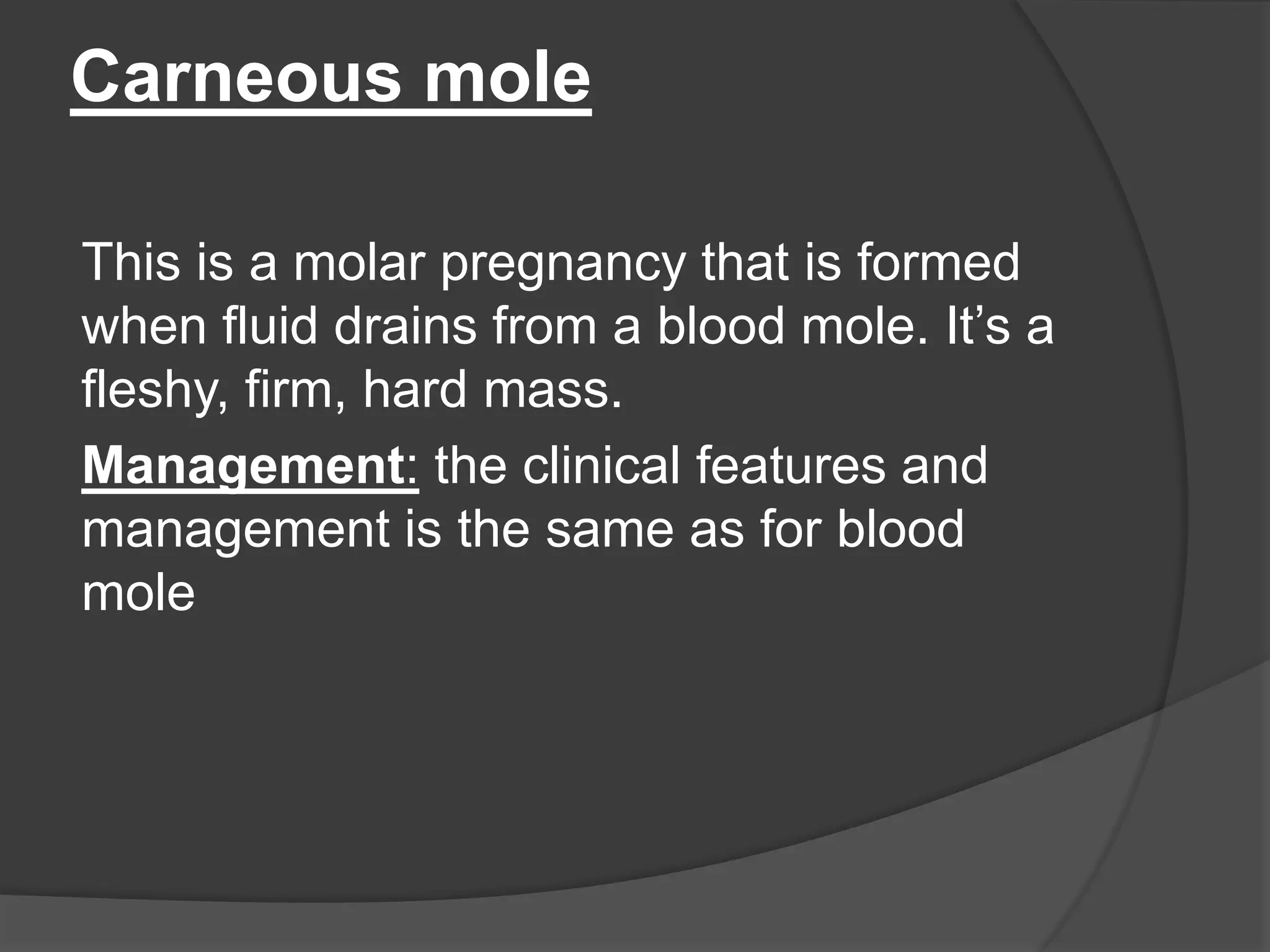 Carneous mole
This is a molar pregnancy that is formed
when fluid drains from a blood mole. It’s a
fleshy, firm, hard mass.
Management: the clinical features and
management is the same as for blood
mole
 