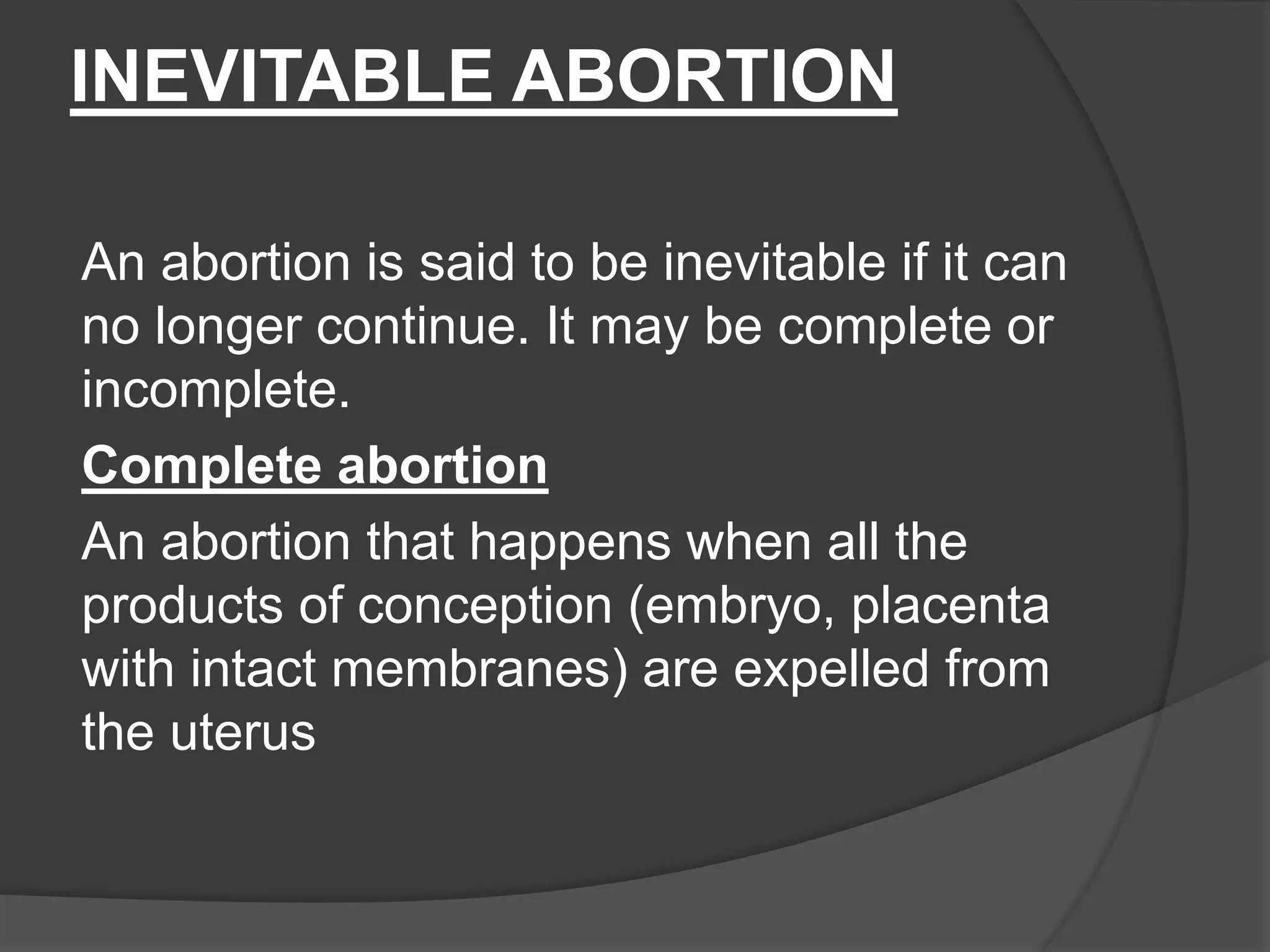 INEVITABLE ABORTION
An abortion is said to be inevitable if it can
no longer continue. It may be complete or
incomplete.
Complete abortion
An abortion that happens when all the
products of conception (embryo, placenta
with intact membranes) are expelled from
the uterus
 